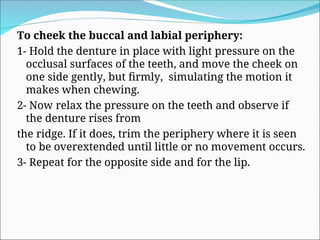 To cheek the buccal and labial periphery:
1- Hold the denture in place with light pressure on the
occlusal surfaces of the teeth, and move the cheek on
one side gently, but firmly, simulating the motion it
makes when chewing.
2- Now relax the pressure on the teeth and observe if
the denture rises from
the ridge. If it does, trim the periphery where it is seen
to be overextended until little or no movement occurs.
3- Repeat for the opposite side and for the lip.
 
