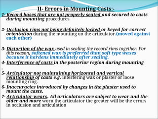 II- Errors in Mounting Casts:-
1- Record bases that are not properly seated and secured to casts
during mounting procedures.
2- Occlusion rims not being definitely locked or keyed for correct
orientation during the mounting on the articulator.(moved against
each other)
3- Distortion of the wax used in sealing the record rims together. For
this reason, softened wax is preferred than soft type waxes
because it hardens immediately after sealing.
4- Interference of casts in the posterior region during mounting
.
5- Articulator not maintaining horizontal and vertical
relationship of casts e.g. interfering wax or plaster or loose
mounting ring.
6- Inaccuracies introduced by changes in the plaster used to
mount the casts.
7- Articulator wears. All articulators are subject to wear and the
older and more worn the articulator the greater will be the errors
in occlusion and articulation
 