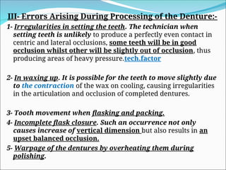 III- Errors Arising During Processing of the Denture:-
1- Irregularities in setting the teeth. The technician when
setting teeth is unlikely to produce a perfectly even contact in
centric and lateral occlusions, some teeth will be in good
occlusion whilst other will be slightly out of occlusion, thus
producing areas of heavy pressure.tech.factor
2- In waxing up. It is possible for the teeth to move slightly due
to the contraction of the wax on cooling, causing irregularities
in the articulation and occlusion of completed dentures.
3- Tooth movement when flasking and packing.
4- Incomplete flask closure. Such an occurrence not only
causes increase of vertical dimension but also results in an
upset balanced occlusion.
5- Warpage of the dentures by overheating them during
polishing.
 