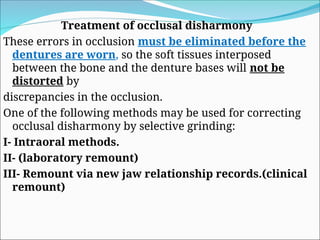 Treatment of occlusal disharmony
These errors in occlusion must be eliminated before the
dentures are worn, so the soft tissues interposed
between the bone and the denture bases will not be
distorted by
discrepancies in the occlusion.
One of the following methods may be used for correcting
occlusal disharmony by selective grinding:
I- Intraoral methods.
II- (laboratory remount)
III- Remount via new jaw relationship records.(clinical
remount)
 