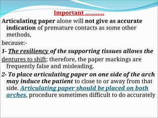 Important ………..
Articulating paper alone will not give as accurate
indication of premature contacts as some other
methods,
because:-
1- The resiliency of the supporting tissues allows the
dentures to shift; therefore, the paper markings are
frequently false and misleading.
2- To place articulating paper on one side of the arch
may induce the patient to close to or away from that
side. Articulating paper should be placed on both
arches, procedure sometimes difficult to do accurately
 