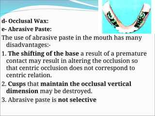 d- Occlusal Wax:
e- Abrasive Paste:
The use of abrasive paste in the mouth has many
disadvantages:-
1. The shifting of the base a result of a premature
contact may result in altering the occlusion so
that centric occlusion does not correspond to
centric relation.
2. Cusps that maintain the occlusal vertical
dimension may be destroyed.
3. Abrasive paste is not selective
 