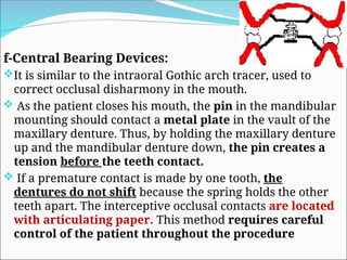 f-Central Bearing Devices:
It is similar to the intraoral Gothic arch tracer, used to
correct occlusal disharmony in the mouth.
 As the patient closes his mouth, the pin in the mandibular
mounting should contact a metal plate in the vault of the
maxillary denture. Thus, by holding the maxillary denture
up and the mandibular denture down, the pin creates a
tension before the teeth contact.
 If a premature contact is made by one tooth, the
dentures do not shift because the spring holds the other
teeth apart. The interceptive occlusal contacts are located
with articulating paper. This method requires careful
control of the patient throughout the procedure
 