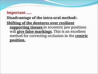 Important …..
Disadvantage of the intra-oral method:-
Shifting of the dentures over resilient
supporting tissues in eccentric jaw positions
will give false markings. This is an excellent
method for correcting occlusion in the centric
position.
 