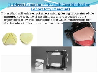 II- Direct Remount :( The Split Cast Method or
Laboratory Remount)
This method will only correct errors arising during processing of the
denture. However, it will not eliminate errors produced by the
impressions or jaw relation records nor it will eliminate errors that
develop when the dentures are removed from the casts or are polished.
 