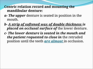 Centric relation record and mounting the
mandibular denture:
a- The upper denture is seated in position in the
mouth.
b- A strip of softened wax of double thickness is
placed on occlusal surface of the lower denture.
c- The lower denture is seated in the mouth and
the patient requested to close in the retruded
position until the teeth are almost in occlusion.
 