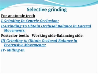 Selective grinding
For anatomic teeth
I-Grinding In Centric Occlusion:
II-Grinding To Obtain Occlusal Balance in Lateral
Movements:
Posterior teeth: Working side-Balancing side:
III-Grinding to Obtain Occlusal Balance in
Protrusive Movements:
IV- Milling-In
 