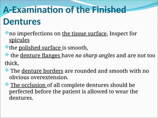 A-Examination of the Finished
Dentures
no imperfections on the tissue surface, Inspect for
spicules
the polished surface is smooth,
 the denture flanges have no sharp angles and are not too
thick,
 The denture borders are rounded and smooth with no
obvious overextension.
 The occlusion of all complete dentures should be
perfected before the patient is allowed to wear the
dentures.
 