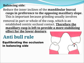 Balancing side:
Reduce the inner inclines of the mandibular buccal
cusps in preference to the opposing maxillary slope.
This is important because grinding usually involves
removal in part or whole of the cusp, which is an
established centric occlusal contact. Therefore the
maxillary cusp is left to provide a more stabilizing
effect for the lower denture.
Anti bull rule
Equilibrating the occlusion
in balancing side
 