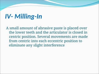 IV- Milling-In
A small amount of abrasive paste is placed over
the lower teeth and the articulator is closed in
centric position. Several movements are made
from centric into each eccentric position to
eliminate any slight interference
 