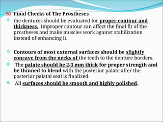 5) Final Checks of The Prostheses
 the dentures should be evaluated for proper contour and
thickness. Improper contour can affect the final fit of the
prostheses and make muscles work against stabilization
instead of enhancing it.
 Contours of most external surfaces should be slightly
concave from the necks of the teeth to the denture borders.
 The palate should be 2-3 mm thick for proper strength and
be thinned to blend with the posterior palate after the
posterior palatal seal is finalized.
 All surfaces should be smooth and highly polished.
 
