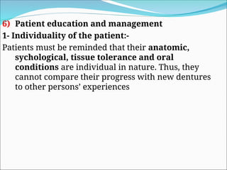 6) Patient education and management
1- Individuality of the patient:-
Patients must be reminded that their anatomic,
sychological, tissue tolerance and oral
conditions are individual in nature. Thus, they
cannot compare their progress with new dentures
to other persons’ experiences
 