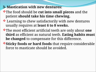 3- Mastication with new dentures:
The food should be cut into small pieces and the
patient should take his time chewing.
 Learning to chew satisfactorily with new dentures
usually requires at least 6 to 8 weeks.
The most efficient artificial teeth are only about one
third as efficient as natural teeth. Eating habits must
be changed to compensate for this difference.
Sticky foods or hard foods that require considerable
force to masticate should be avoided.
 