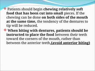  Patients should begin chewing relatively soft
food that has been cut into small pieces. If the
chewing can be done on both sides of the mouth
at the same time, the tendency of the dentures to
tip will be reduced.
 When biting with dentures, patients should be
instructed to place the food between their teeth
toward the corners of the mouth, rather than
between the anterior teeth.(avoid anterior biting)
 