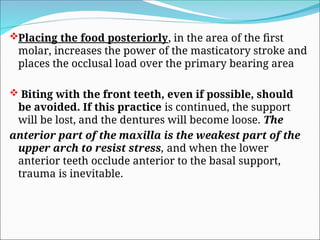 Placing the food posteriorly, in the area of the first
molar, increases the power of the masticatory stroke and
places the occlusal load over the primary bearing area
 Biting with the front teeth, even if possible, should
be avoided. If this practice is continued, the support
will be lost, and the dentures will become loose. The
anterior part of the maxilla is the weakest part of the
upper arch to resist stress, and when the lower
anterior teeth occlude anterior to the basal support,
trauma is inevitable.
 