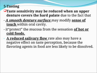 5-Tasting
Taste sensitivity may be reduced when an upper
denture covers the hard palate due to the fact that
- A smooth denture surface may modify sense of
touch within oral cavity.
- it“protect” the mucosa from the sensation of hot or
cold foods.
- A reduced salivary flow rate also may have a
negative effect on taste perception, because the
flavoring agents in food are less likely to be dissolved.
 