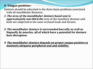 6- Tongue position:-
Patients should be educated to the three basic problems associated
with all mandibular dentures.
1- The area of the mandibular denture basal seat is
approximately one-third the area of the maxillary denture and
both are subjected to the same occlusal loads and thrusts.
2- The mandibular denture is surrounded buccally as well as
lingually by muscles, all of which have a potential for denture
base disruption.
3- The mandibular denture depends on proper tongue position to
maintain adequate peripheral seal and stability.
 