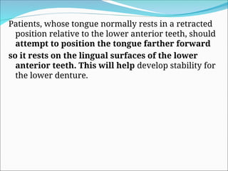 Patients, whose tongue normally rests in a retracted
position relative to the lower anterior teeth, should
attempt to position the tongue farther forward
so it rests on the lingual surfaces of the lower
anterior teeth. This will help develop stability for
the lower denture.
 