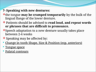 7- Speaking with new dentures:
the tongue may be cramped temporarily by the bulk of the
lingual flange of the lower denture.
 Patients should be advised to read loud, and repeat words
or phrases that are difficult to pronounce.
Speech adaptation to a new denture usually takes place
between 2-4 weeks
 Speaking may be affected by:
 Change in tooth Shape, Size & Position (esp. anteriors)
 Tongue space
 Palatal contours
 