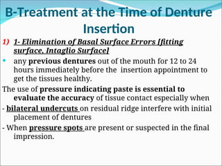 B-Treatment at the Time of Denture
Insertion
1) 1- Elimination of Basal Surface Errors [fitting
surface, Intaglio Surface]
 any previous dentures out of the mouth for 12 to 24
hours immediately before the insertion appointment to
get the tissues healthy.
The use of pressure indicating paste is essential to
evaluate the accuracy of tissue contact especially when
- bilateral undercuts on residual ridge interfere with initial
placement of dentures
- When pressure spots are present or suspected in the final
impression.
 