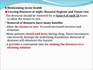 8-Maintaining tissue health
Leaving dentures at night :Mucosal Hygiene and Tissue rest
The dentures should be removed for at least 8 of each 24 hours
to allow the tissues to rest.
Removal of dentures have many benefits
- Allow the tissues to rest. To avoid increased soreness and
irritation.
- Many patients clench and brux during sleep. These movements
can severely damage the underlying foundation. Removal of
dentures will eliminate this hazard.
- it provides a convenient time for soaking the dentures in a
cleaning solution
 