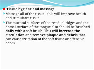 Tissue hygiene and massage
Massage all of the tissue - this will improve health
and stimulates tissue.
The mucosal surfaces of the residual ridges and the
dorsal surface of the tongue also should be brushed
daily with a soft brush. This will increase the
circulation and remove plaque and debris that
can cause irritation of the soft tissue or offensive
odors.
 