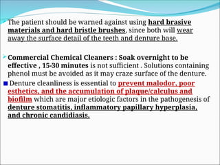 The patient should be warned against using hard brasive
materials and hard bristle brushes, since both will wear
away the surface detail of the teeth and denture base.
Commercial Chemical Cleaners : Soak overnight to be
effective , 15-30 minutes is not sufficient . Solutions containing
phenol must be avoided as it may craze surface of the denture.
Denture cleanliness is essential to prevent malodor, poor
esthetics, and the accumulation of plaque/calculus and
biofilm which are major etiologic factors in the pathogenesis of
denture stomatitis, inflammatory papillary hyperplasia,
and chronic candidiasis.
 