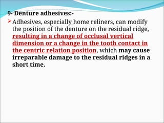 9- Denture adhesives:-
Adhesives, especially home reliners, can modify
the position of the denture on the residual ridge,
resulting in a change of occlusal vertical
dimension or a change in the tooth contact in
the centric relation position, which may cause
irreparable damage to the residual ridges in a
short time.
 