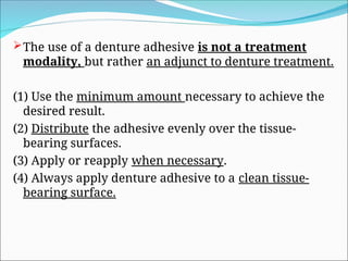 The use of a denture adhesive is not a treatment
modality, but rather an adjunct to denture treatment.
(1) Use the minimum amount necessary to achieve the
desired result.
(2) Distribute the adhesive evenly over the tissue-
bearing surfaces.
(3) Apply or reapply when necessary.
(4) Always apply denture adhesive to a clean tissue-
bearing surface.
 