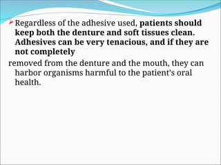 Regardless of the adhesive used, patients should
keep both the denture and soft tissues clean.
Adhesives can be very tenacious, and if they are
not completely
removed from the denture and the mouth, they can
harbor organisms harmful to the patient’s oral
health.
 