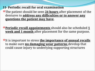 11- Periodic recall for oral examination
The patient should be seen 24 hours after placement of the
dentures to address any difficulties or to answer any
questions the patient may have.
Periodic recall appointments should also be scheduled 1
week and 1 month after placement for the same purpose.
It is important to stress the importance of annual recalls
to make sure no damaging wear patterns develop that
could cause injury to underlying supporting structures
 