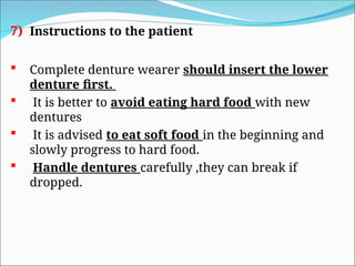 7) Instructions to the patient
 Complete denture wearer should insert the lower
denture first.
 It is better to avoid eating hard food with new
dentures
 It is advised to eat soft food in the beginning and
slowly progress to hard food.
 Handle dentures carefully ,they can break if
dropped.
 
