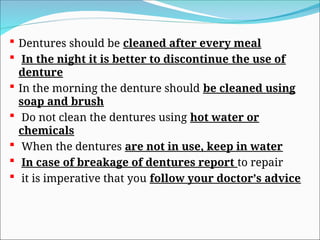  Dentures should be cleaned after every meal
 In the night it is better to discontinue the use of
denture
 In the morning the denture should be cleaned using
soap and brush
 Do not clean the dentures using hot water or
chemicals
 When the dentures are not in use, keep in water
 In case of breakage of dentures report to repair
 it is imperative that you follow your doctor’s advice
 