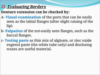 2) Evaluating Borders
Denture extension can be checked by:
A- Visual examination of the parts that can be easily
seen as the labial flanges (after slight raising of the
lip).
b- Palpation of the not-easily seen flanges, such as the
buccal flanges.
c- Testing paste as thin mix of alginate, or zinc oxide
eugenol paste (the white tube only) and disclosing
waxes are useful material.
 