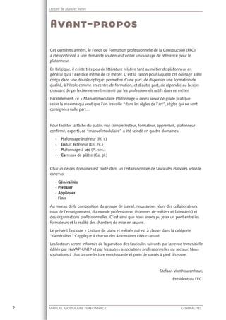 2 MANUEL MODULAIRE PLAFONNAGE GENERALITES
Lecture de plans et métré
Ces dernières années, le Fonds de Formation professionnelle de la Construction (FFC)
a été confronté à une demande soutenue d’éditer un ouvrage de référence pour le
plafonneur.
En Belgique, il existe très peu de littérature relative tant au métier de plafonneur en
général qu’à l’exercice même de ce métier. C’est la raison pour laquelle cet ouvrage a été
conçu dans une double optique: permettre d’une part, de dispenser une formation de
qualité, à l’école comme en centre de formation, et d’autre part, de répondre au besoin
croissant de perfectionnement ressenti par les professionnels actifs dans ce métier.
Parallèlement, ce « Manuel modulaire Plafonnage » devra servir de guide pratique
selon la maxime qui veut que l’on travaille “dans les règles de l’art”, règles qui ne sont
consignées nulle part…
Pour faciliter la tâche du public visé (simple lecteur, formateur, apprenant, plafonneur
conﬁrmé, expert), ce “manuel modulaire” a été scindé en quatre domaines:
- Plafonnage intérieur (Pl. i.)
- Enduit extérieur (En. ex.)
- Plafonnage à sec (Pl. sec.)
- Carreaux de plâtre (Ca. pl.)
Chacun de ces domaines est traité dans un certain nombre de fascicules élaborés selon le
canevas:
- Généralités
- Préparer
- Appliquer
- Finir
Au niveau de la composition du groupe de travail, nous avons réuni des collaborateurs
issus de l’enseignement, du monde professionnel (hommes de métiers et fabricants) et
des organisations professionnelles. C’est ainsi que nous avons pu jeter un pont entre les
formateurs et la réalité des chantiers de mise en œuvre.
Le présent fascicule « Lecture de plans et métré» qui est à classer dans la catégorie
“Généralités” s’applique à chacun des 4 domaines cités ci-avant.
Les lecteurs seront informés de la parution des fascicules suivants par la revue trimestrielle
éditée par NaVAP-UNEP et par les autres associations professionnelles du secteur. Nous
souhaitons à chacun une lecture enrichissante et plein de succès à pied d’œuvre.
Stefaan Vanthourenhout,
Président du FFC.
 