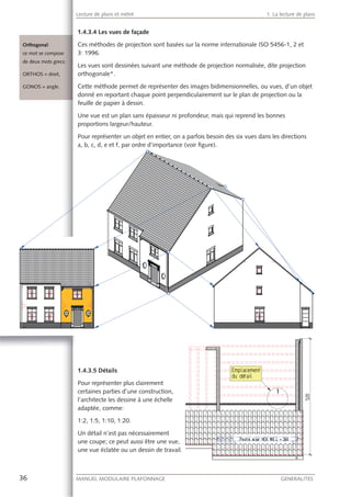 36 MANUEL MODULAIRE PLAFONNAGE GENERALITES
Lecture de plans et métré 1. La lecture de plans
Ces méthodes de projection sont basées sur la norme internationale ISO 5456-1, 2 et
3: 1996.
Les vues sont dessinées suivant une méthode de projection normalisée, dite projection
orthogonale*.
Cette méthode permet de représenter des images bidimensionnelles, ou vues, d’un objet
donné en reportant chaque point perpendiculairement sur le plan de projection ou la
feuille de papier à dessin.
Une vue est un plan sans épaisseur ni profondeur, mais qui reprend les bonnes
proportions largeur/hauteur.
Pour représenter un objet en entier, on a parfois besoin des six vues dans les directions
a, b, c, d, e et f, par ordre d’importance (voir ﬁgure).
1.4.3.5 Détails
Pour représenter plus clairement
certaines parties d’une construction,
l’architecte les dessine à une échelle
adaptée, comme:
1:2, 1:5, 1:10, 1:20.
Un détail n’est pas nécessairement
une coupe; ce peut aussi être une vue,
une vue éclatée ou un dessin de travail.
Orthogonal:
ce mot se composee
de deux mots greccs:
ORTHOS = droit,
GONOS = angle.
 