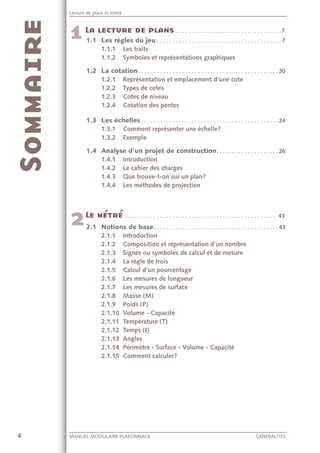 4 MANUEL MODULAIRE PLAFONNAGE GENERALITES
Lecture de plans et métré
. . . . . . . . . . . . . . . . . . . . . . . . . . . . . . . . . .7
1.1 Les règles du jeu . . . . . . . . . . . . . . . . . . . . . . . . . . . . . . . . . . . . . . . . 7
1.1.1 Les traits
1.1.2 Symboles et représentations graphiques
1.2 La cotation. . . . . . . . . . . . . . . . . . . . . . . . . . . . . . . . . . . . . . . . . . . . . 20
1.2.1 Représentation et emplacement d’une cote
1.2.2 Types de cotes
1.2.3 Cotes de niveau
1.2.4 Cotation des pentes
1.3 Les échelles . . . . . . . . . . . . . . . . . . . . . . . . . . . . . . . . . . . . . . . . . . . . 24
1.3.1 Comment représenter une échelle?
1.3.2 Exemple
1.4 Analyse d’un projet de construction. . . . . . . . . . . . . . . . . . . . 26
1.4.1 Introduction
1.4.2 Le cahier des charges
1.4.3 Que trouve-t-on sur un plan?
1.4.4 Les méthodes de projection
. . . . . . . . . . . . . . . . . . . . . . . . . . . . . . . . . . . . . . . . . . . . . . . . .43
2.1 Notions de base. . . . . . . . . . . . . . . . . . . . . . . . . . . . . . . . . . . . . . . . 43
2.1.1 Introduction
2.1.2 Composition et représentation d’un nombre
2.1.3 Signes ou symboles de calcul et de mesure
2.1.4 La règle de trois
2.1.5 Calcul d’un pourcentage
2.1.6 Les mesures de longueur
2.1.7 Les mesures de surface
2.1.8 Masse (M)
2.1.9 Poids (P)
2.1.10 Volume - Capacité
2.1.11 Température (T)
2.1.12 Temps (t)
2.1.13 Angles
2.1.14 Périmètre - Surface - Volume - Capacité
2.1.15 Comment calculer?
 
