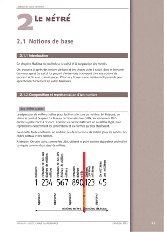 43MANUEL MODULAIRE PLAFONNAGE GENERALITES
Lecture de plans et métré
43
2.1 Notions de base
2.1.1 Introduction
Ce chapitre étudiera en profondeur le calcul et la préparation des métrés.
On trouvera ci-après des notions de base et des choses utiles à savoir dans le domaine
du mesurage et du calcul. La plupart d’entre vous trouveront dans ces notions de
quoi rafraîchir leurs connaissances. Chacun y trouvera une matière indispensable pour
appréhender facilement les autres fascicules.
2.1.2 Composition et représentation d’un nombre
Les chiffres arabes
Le séparateur de milliers s’utilise pour faciliter la lecture du nombre. En Belgique, on
utilise le point et l’espace. Le Bureau de Normalisation (NBN, anciennement IBN)
donne la préférence à l’espace. Comme les normes NBN ont un caractère légal, nous
reprendrons évidemment les conventions et les normes qu’elles établissent.
Pour éviter toute confusion, on n’utilise pas de séparateur de milliers pour les années, les
codes postaux et les échelles.
Attention! Certains pays, comme les USA, utilisent le point comme séparateur décimal et
la virgule comme séparateur de milliers.
 