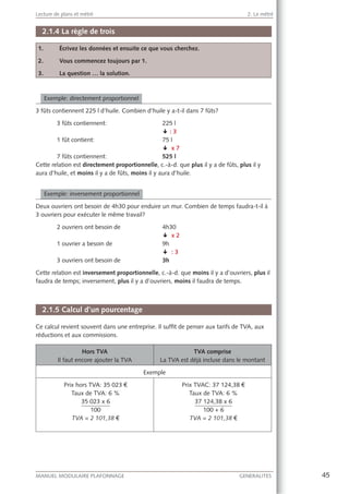 45MANUEL MODULAIRE PLAFONNAGE GENERALITES
Lecture de plans et métré 2. Le métré
2.1.4 La règle de trois
1. Écrivez les données et ensuite ce que vous cherchez.
2. Vous commencez toujours par 1.
3. La question … la solution.
Exemple: directement proportionnel
3 fûts contiennent 225 l d’huile. Combien d’huile y a-t-il dans 7 fûts?
3 fûts contiennent: 225 l
§ : 3
1 fût contient: 75 l
§ x 7
7 fûts contiennent: 525 l
Cette relation est directement proportionnelle, c.-à-d. que plus il y a de fûts, plus il y
aura d’huile, et moins il y a de fûts, moins il y aura d’huile.
Exemple: inversement proportionnel
Deux ouvriers ont besoin de 4h30 pour enduire un mur. Combien de temps faudra-t-il à
3 ouvriers pour exécuter le même travail?
2 ouvriers ont besoin de 4h30
§ x 2
1 ouvrier a besoin de 9h
§ : 3
3 ouvriers ont besoin de 3h
Cette relation est inversement proportionnelle, c.-à-d. que moins il y a d’ouvriers, plus il
faudra de temps; inversement, plus il y a d’ouvriers, moins il faudra de temps.
2.1.5 Calcul d’un pourcentage
Ce calcul revient souvent dans une entreprise. Il sufﬁt de penser aux tarifs de TVA, aux
réductions et aux commissions.
Hors TVA
Il faut encore ajouter la TVA
TVA comprise
La TVA est déjà incluse dans le montant
Exemple
Prix hors TVA: 35 023 €
Taux de TVA: 6 %
35 023 x 6
100
TVA = 2 101,38 €
Prix TVAC: 37 124,38 €
Taux de TVA: 6 %
37 124,38 x 6
100 + 6
TVA = 2 101,38 €
 
