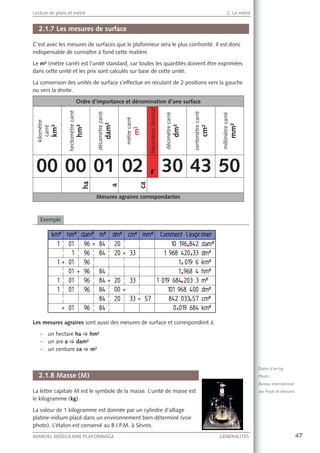 47MANUEL MODULAIRE PLAFONNAGE GENERALITES
Lecture de plans et métré 2. Le métré
2.1.7 Les mesures de surface
C’est avec les mesures de surfaces que le plafonneur sera le plus confronté. Il est donc
indispensable de connaître à fond cette matière.
Le m² (mètre carré) est l’unité standard, car toutes les quantités doivent être exprimées
dans cette unité et les prix sont calculés sur base de cette unité.
La conversion des unités de surface s’effectue en reculant de 2 positions vers la gauche
ou vers la droite.
Ordre d’importance et dénomination d’une surface
kilomètre
carré
km²
hectomètrecarré
hm²
décamètrecarré
dam²
mètrecarré
m²
Séparateurdécimal
décimètrecarré
dm²
centimètrecarré
cm²
millimètrecarré
mm²
00 00 01 02 , 30 43 50
ha
a
ca
Mesures agraires correspondantes
Exemple
Les mesures agraires sont aussi des mesures de surface et correspondent à:
- un hectare ha [ hm²
- un are a [ dam²
- un centiare ca [ m²
2.1.8 Masse (M)
La lettre capitale M est le symbole de la masse. L’unité de masse est
le kilogramme (kg).
La valeur de 1 kilogramme est donnée par un cylindre d’alliage
platine-iridium placé dans un environnement bien déterminé (voir
photo). L’étalon est conservé au B.I.P.M. à Sèvres.
Étalon d’un kg
Photo :
Bureau International
des Poids et Mesures
 