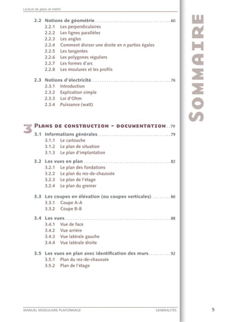 5MANUEL MODULAIRE PLAFONNAGE GENERALITES
Lecture de plans et métré
2.2 Notions de géométrie . . . . . . . . . . . . . . . . . . . . . . . . . . . . . . . . . . 60
2.2.1 Les perpendiculaires
2.2.2 Les lignes parallèles
2.2.3 Les angles
2.2.4 Comment diviser une droite en n parties égales
2.2.5 Les tangentes
2.2.6 Les polygones réguliers
2.2.7 Les formes d’arc
2.2.8 Les moulures et les proﬁls
2.3 Notions d’électricité. . . . . . . . . . . . . . . . . . . . . . . . . . . . . . . . . . . . 76
2.3.1 Introduction
2.3.2 Explication simple
2.3.3 Loi d’Ohm
2.3.4 Puissance (watt)
. .79
3.1 Informations générales. . . . . . . . . . . . . . . . . . . . . . . . . . . . . . . . . 79
3.1.1 Le cartouche
3.1.2 Le plan de situation
3.1.3 Le plan d’implantation
3.2 Les vues en plan . . . . . . . . . . . . . . . . . . . . . . . . . . . . . . . . . . . . . . . 82
3.2.1 Le plan des fondations
3.2.2 Le plan du rez-de-chaussée
3.2.3 Le plan de l’étage
3.2.4 Le plan du grenier
3.3 Les coupes en élévation (ou coupes verticales). . . . . . . . . 86
3.3.1 Coupe A-A
3.3.2 Coupe B-B
3.4 Les vues. . . . . . . . . . . . . . . . . . . . . . . . . . . . . . . . . . . . . . . . . . . . . . . . 88
3.4.1 Vue de face
3.4.2 Vue arrière
3.4.3 Vue latérale gauche
3.4.4 Vue latérale droite
3.5 Les vues en plan avec identiﬁcation des murs. . . . . . . . . . 92
3.5.1 Plan du rez-de-chaussée
3.5.2 Plan de l’étage
 