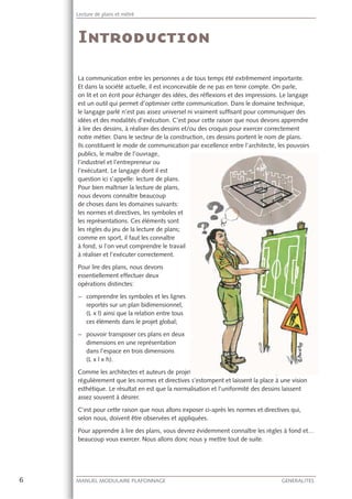6 MANUEL MODULAIRE PLAFONNAGE GENERALITES
Lecture de plans et métré
La communication entre les personnes a de tous temps été extrêmement importante.
Et dans la société actuelle, il est inconcevable de ne pas en tenir compte. On parle,
on lit et on écrit pour échanger des idées, des réﬂexions et des impressions. Le langage
est un outil qui permet d’optimiser cette communication. Dans le domaine technique,
le langage parlé n’est pas assez universel ni vraiment sufﬁsant pour communiquer des
idées et des modalités d’exécution. C’est pour cette raison que nous devons apprendre
à lire des dessins, à réaliser des dessins et/ou des croquis pour exercer correctement
notre métier. Dans le secteur de la construction, ces dessins portent le nom de plans.
Ils constituent le mode de communication par excellence entre l’architecte, les pouvoirs
publics, le maître de l’ouvrage,
l’industriel et l’entrepreneur ou
l’exécutant. Le langage dont il est
question ici s’appelle: lecture de plans.
Pour bien maîtriser la lecture de plans,
nous devons connaître beaucoup
de choses dans les domaines suivants:
les normes et directives, les symboles et
les représentations. Ces éléments sont
les règles du jeu de la lecture de plans;
comme en sport, il faut les connaître
à fond, si l’on veut comprendre le travail
à réaliser et l’exécuter correctement.
Pour lire des plans, nous devons
essentiellement effectuer deux
opérations distinctes:
− comprendre les symboles et les lignes
reportés sur un plan bidimensionnel,
(L x l) ainsi que la relation entre tous
ces éléments dans le projet global;
− pouvoir transposer ces plans en deux
dimensions en une représentation
dans l’espace en trois dimensions
(L x l x h).
Comme les architectes et auteurs de projets ont suivi une formation artistique, il arrive
régulièrement que les normes et directives s’estompent et laissent la place à une vision
esthétique. Le résultat en est que la normalisation et l’uniformité des dessins laissent
assez souvent à désirer.
C’est pour cette raison que nous allons exposer ci-après les normes et directives qui,
selon nous, doivent être observées et appliquées.
Pour apprendre à lire des plans, vous devrez évidemment connaître les règles à fond et…
beaucoup vous exercer. Nous allons donc nous y mettre tout de suite.
ts ont suivi uneeeeeeeeeeeeeeeeeeeeeeeeeeeeeeeeeeeeeeeeeeeeeeeeeeeeeeeeeeeeeeeeeeeeeee offofffoffoffooffooffffffofofofofofofooofoffffoffffffoffofofoffofofofooffofofofofofofoffofofofoffffofofoofofffofoofofofofoooffffofofofffoofofofoofooffoffffofoffofoooffffffofffofooofoofofffffffooooooooooooofofffoffoooofoooooooofooofofffoffffffofofofooooooofofofooffoffofffffooooooofoooofofffffffffofooofooooooofoofofffffffffffoooooooffffffffoooooooooofofofofffooooooooooooofffffffoooofoooooooffffffffofoooooooofffffffffoooooooooooffffffoofoooooofffffffooooooooooooffffffffoooooooooooofoffffffffffffooooooooofffffofoooooooooooooffooooorrmrrrrrrrrr ation artistique, il arrive
 