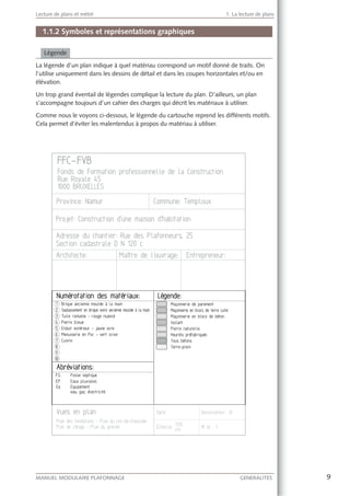 9MANUEL MODULAIRE PLAFONNAGE GENERALITES
Lecture de plans et métré 1. La lecture de plans
1.1.2 Symboles et représentations graphiques
Légende
La légende d’un plan indique à quel matériau correspond un motif donné de traits. On
l’utilise uniquement dans les dessins de détail et dans les coupes horizontales et/ou en
élévation.
Un trop grand éventail de légendes complique la lecture du plan. D’ailleurs, un plan
s’accompagne toujours d’un cahier des charges qui décrit les matériaux à utiliser.
Comme nous le voyons ci-dessous, le légende du cartouche reprend les différents motifs.
Cela permet d’éviter les malentendus à propos du matériau à utiliser.
 