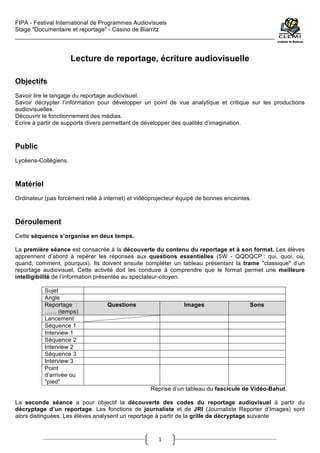 FIPA - Festival International de Programmes Audiovisuels
Stage "Documentaire et reportage" - Casino de Biarritz
________________________________________________________________________________________
	
  
1	
  
Lecture de reportage, écriture audiovisuelle
Objectifs
Savoir lire le langage du reportage audiovisuel.
Savoir décrypter l’information pour développer un point de vue analytique et critique sur les productions
audiovisuelles.
Découvrir le fonctionnement des médias.
Ecrire à partir de supports divers permettant de développer des qualités d’imagination.
Public
Lycéens-Collégiens.
Matériel
Ordinateur (pas forcément relié à internet) et vidéoprojecteur équipé de bonnes enceintes.
Déroulement
Cette séquence s’organise en deux temps.
La première séance est consacrée à la découverte du contenu du reportage et à son format. Les élèves
apprennent d’abord à repérer les réponses aux questions essentielles (5W - QQOQCP : qui, quoi, où,
quand, comment, pourquoi). Ils doivent ensuite compléter un tableau présentant la trame "classique" d’un
reportage audiovisuel. Cette activité doit les conduire à comprendre que le format permet une meilleure
intelligibilité de l’information présentée au spectateur-citoyen.
Sujet
Angle
Reportage :
…… (temps)
Questions Images Sons
Lancement
Séquence 1
Interview 1
Séquence 2
Interview 2
Séquence 3
Interview 3
Point
d’arrivée ou
"pied"
Reprise d’un tableau du fascicule de Vidéo-Bahut.
La seconde séance a pour objectif la découverte des codes du reportage audiovisuel à partir du
décryptage d’un reportage. Les fonctions de journaliste et de JRI (Journaliste Reporter d’Images) sont
alors distinguées. Les élèves analysent un reportage à partir de la grille de décryptage suivante
 