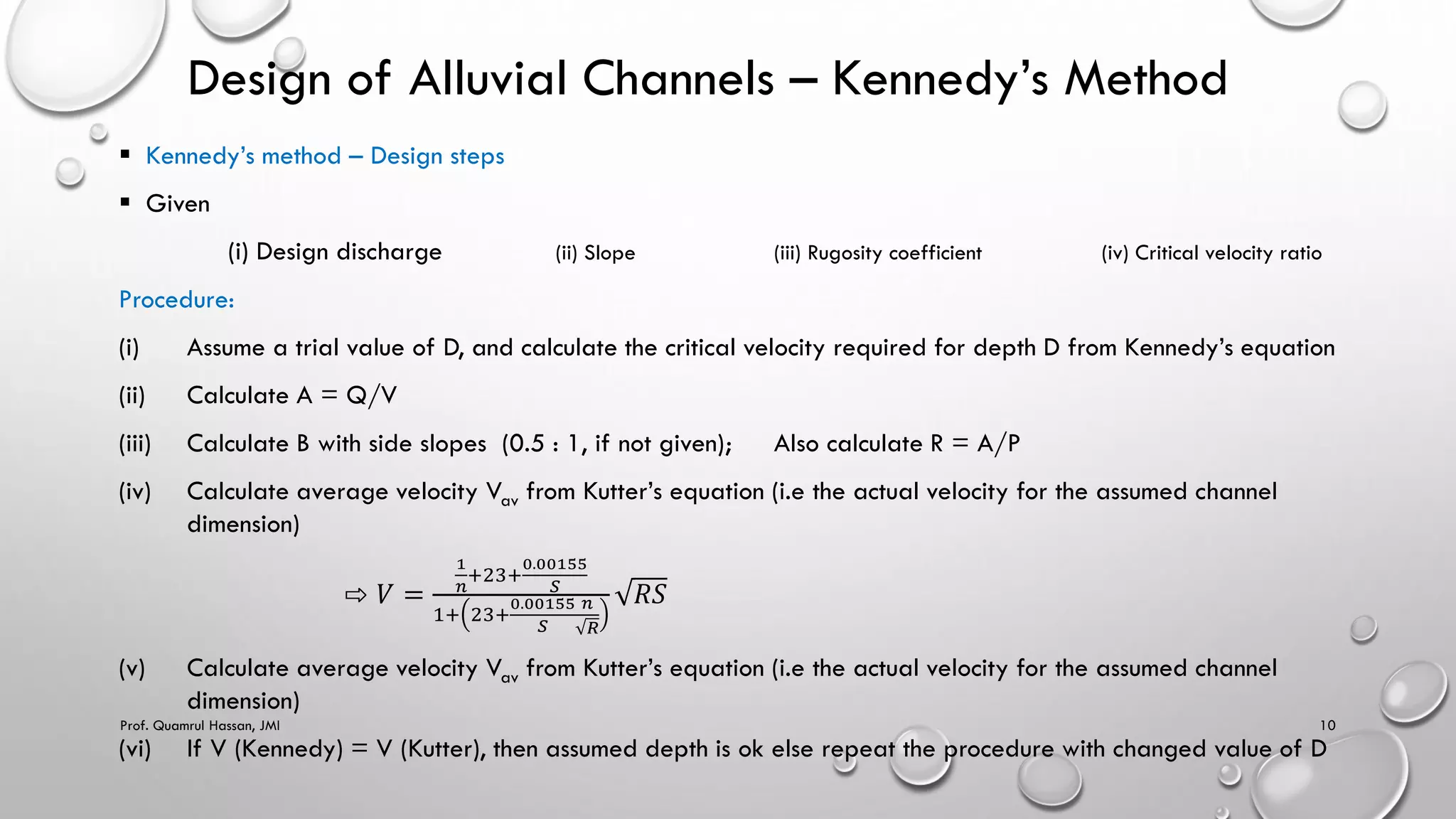 Design of Alluvial Channels – Kennedy’s Method
 Kennedy’s method – Design steps
 Given
(i) Design discharge (ii) Slope (iii) Rugosity coefficient (iv) Critical velocity ratio
Procedure:
(i) Assume a trial value of D, and calculate the critical velocity required for depth D from Kennedy’s equation
(ii) Calculate A = Q/V
(iii) Calculate B with side slopes (0.5 : 1, if not given); Also calculate R = A/P
(iv) Calculate average velocity Vav from Kutter’s equation (i.e the actual velocity for the assumed channel
dimension)
⇨ 𝑉 =
1
𝑛
+23+
0.00155
𝑆
1+ 23+
0.00155
𝑆
𝑛
𝑅
𝑅𝑆
(v) Calculate average velocity Vav from Kutter’s equation (i.e the actual velocity for the assumed channel
dimension)
(vi) If V (Kennedy) = V (Kutter), then assumed depth is ok else repeat the procedure with changed value of D
Prof. Quamrul Hassan, JMI 10
 