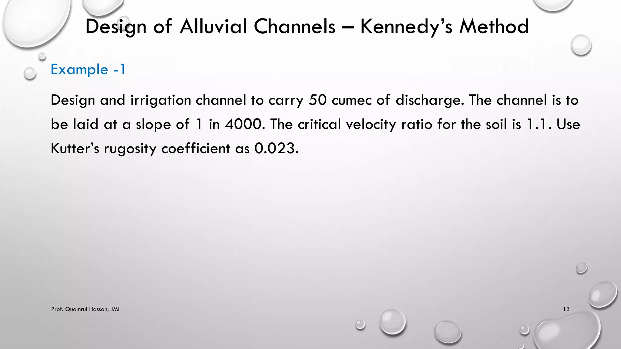 Design of Alluvial Channels – Kennedy’s Method
Example -1
Design and irrigation channel to carry 50 cumec of discharge. The channel is to
be laid at a slope of 1 in 4000. The critical velocity ratio for the soil is 1.1. Use
Kutter’s rugosity coefficient as 0.023.
Prof. Quamrul Hassan, JMI 13
 