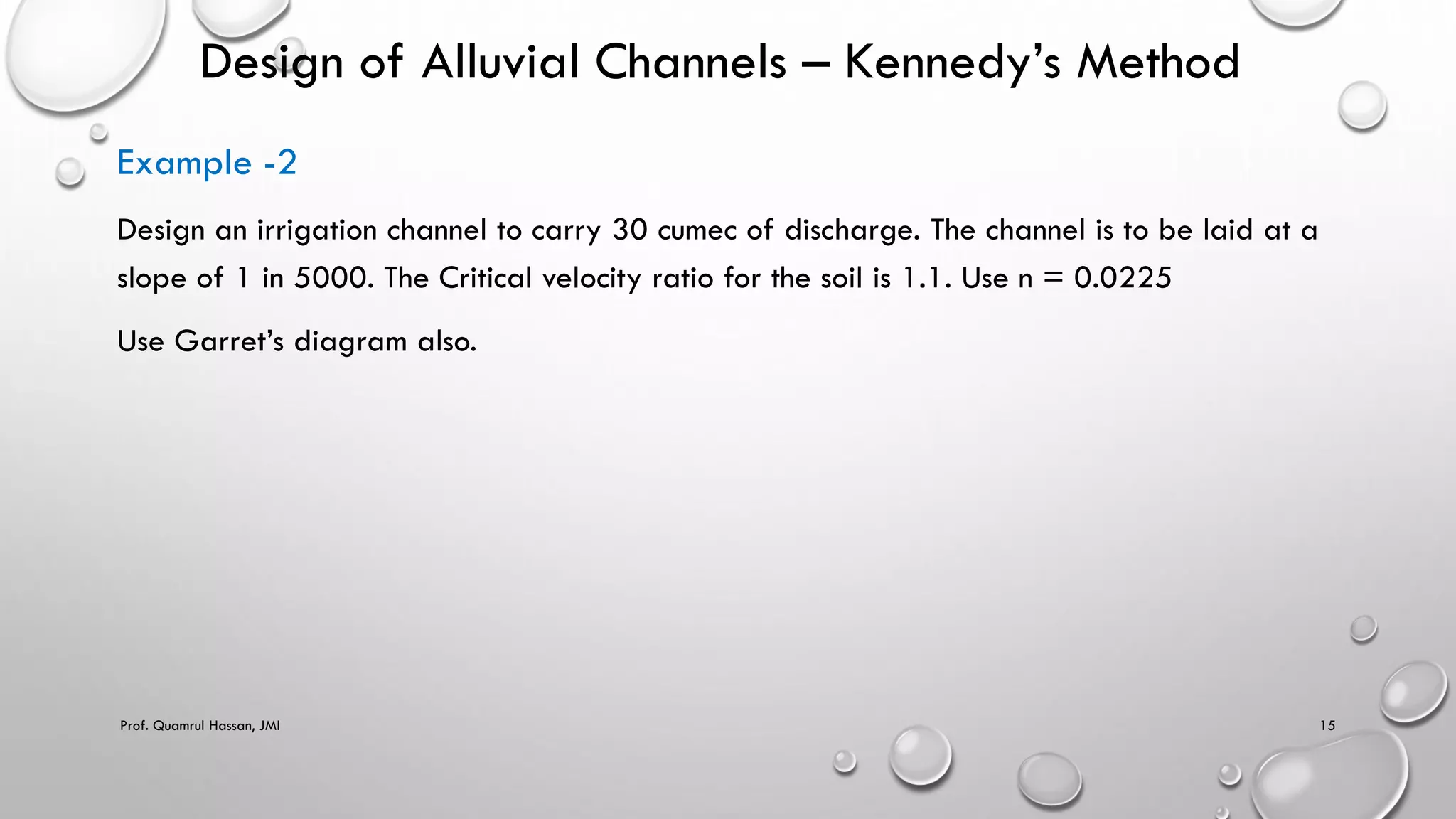 Design of Alluvial Channels – Kennedy’s Method
Example -2
Design an irrigation channel to carry 30 cumec of discharge. The channel is to be laid at a
slope of 1 in 5000. The Critical velocity ratio for the soil is 1.1. Use n = 0.0225
Use Garret’s diagram also.
Prof. Quamrul Hassan, JMI 15
 