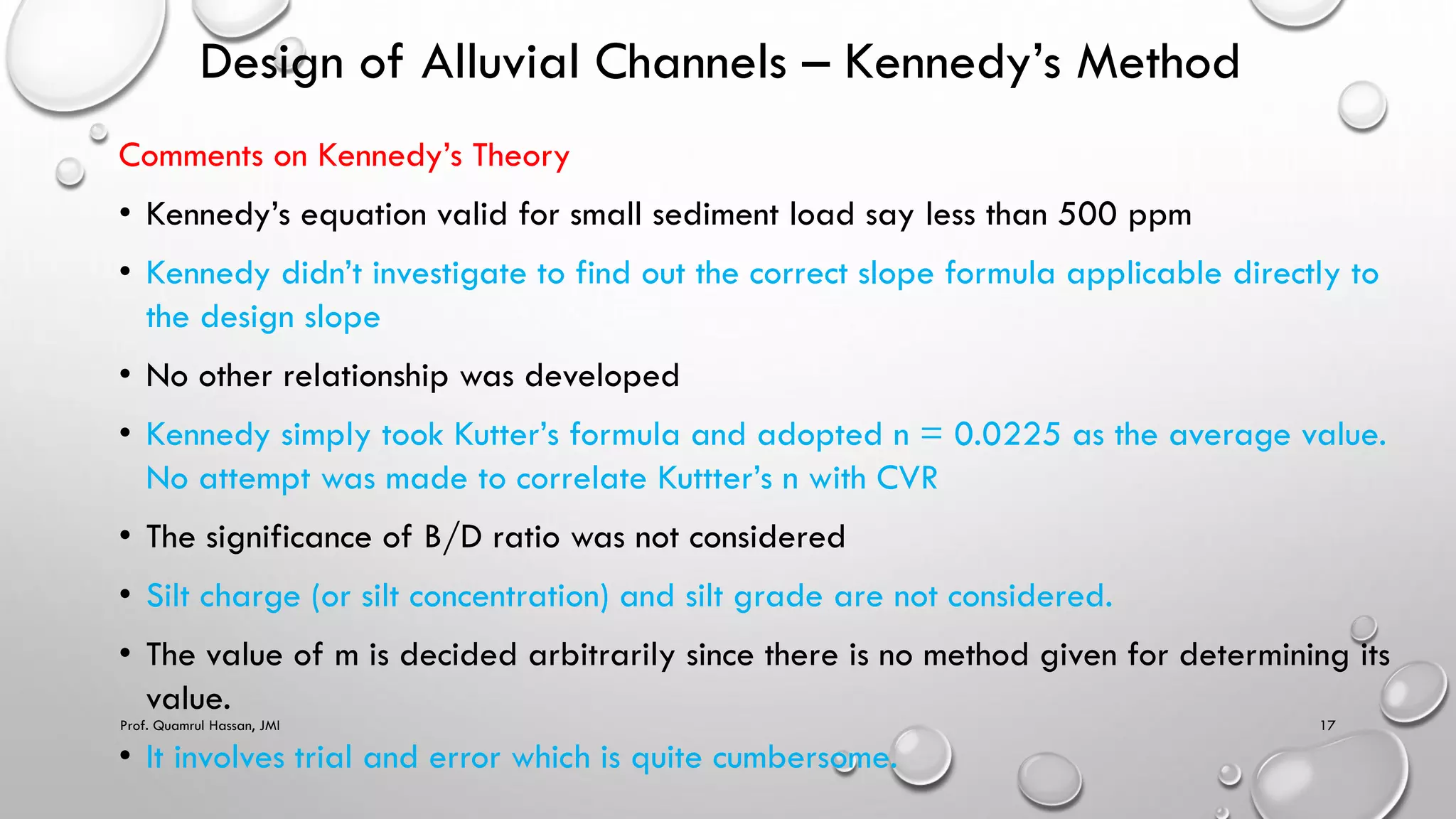 Design of Alluvial Channels – Kennedy’s Method
Comments on Kennedy’s Theory
• Kennedy’s equation valid for small sediment load say less than 500 ppm
• Kennedy didn’t investigate to find out the correct slope formula applicable directly to
the design slope
• No other relationship was developed
• Kennedy simply took Kutter’s formula and adopted n = 0.0225 as the average value.
No attempt was made to correlate Kuttter’s n with CVR
• The significance of B/D ratio was not considered
• Silt charge (or silt concentration) and silt grade are not considered.
• The value of m is decided arbitrarily since there is no method given for determining its
value.
• It involves trial and error which is quite cumbersome.
Prof. Quamrul Hassan, JMI 17
 