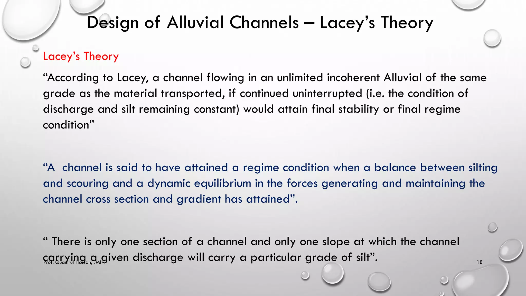 Design of Alluvial Channels – Lacey’s Theory
Lacey’s Theory
“According to Lacey, a channel flowing in an unlimited incoherent Alluvial of the same
grade as the material transported, if continued uninterrupted (i.e. the condition of
discharge and silt remaining constant) would attain final stability or final regime
condition”
“A channel is said to have attained a regime condition when a balance between silting
and scouring and a dynamic equilibrium in the forces generating and maintaining the
channel cross section and gradient has attained”.
“ There is only one section of a channel and only one slope at which the channel
carrying a given discharge will carry a particular grade of silt”.
Prof. Quamrul Hassan, JMI 18
 