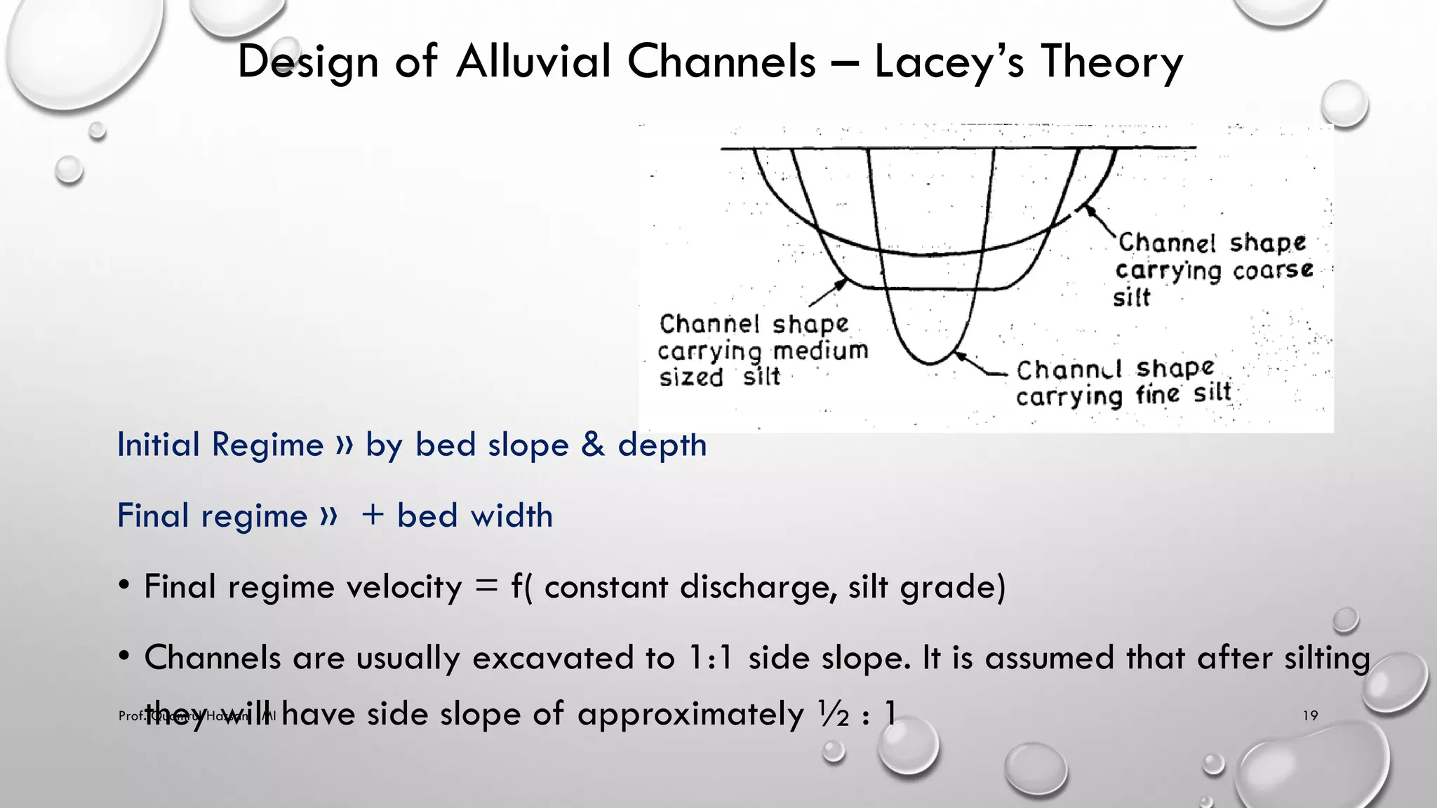 Design of Alluvial Channels – Lacey’s Theory
Initial Regime » by bed slope & depth
Final regime » + bed width
• Final regime velocity = f( constant discharge, silt grade)
• Channels are usually excavated to 1:1 side slope. It is assumed that after silting
they will have side slope of approximately ½ : 1
Prof. Quamrul Hassan, JMI 19
 